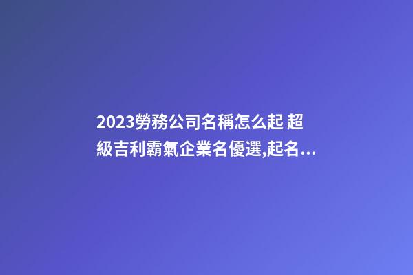 2023勞務公司名稱怎么起 超級吉利霸氣企業名優選,起名之家-第1張-公司起名-玄機派